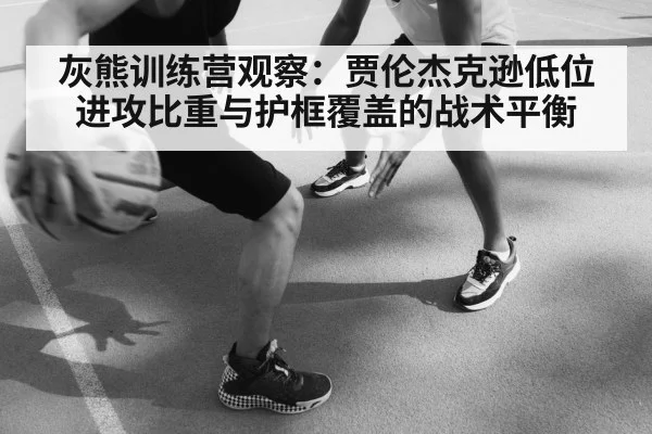 灰熊训练营观察：贾伦杰克逊低位进攻比重与护框覆盖的战术平衡