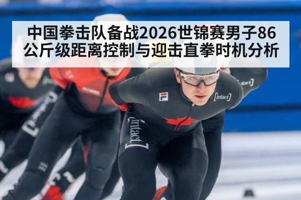 中国拳击队备战2026世锦赛男子86公斤级距离控制与迎击直拳时机分析