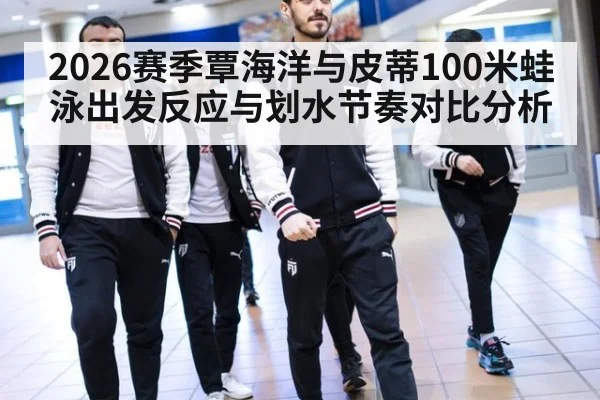 2026赛季覃海洋与皮蒂100米蛙泳出发反应与划水节奏对比分析