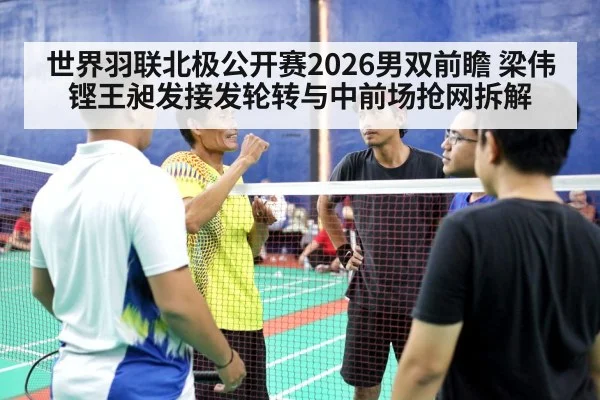 世界羽联北极公开赛2026男双前瞻 梁伟铿王昶发接发轮转与中前场抢网拆解