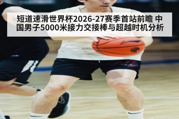 短道速滑世界杯2026-27赛季首站前瞻 中国男子5000米接力交接棒与超越时机分析
