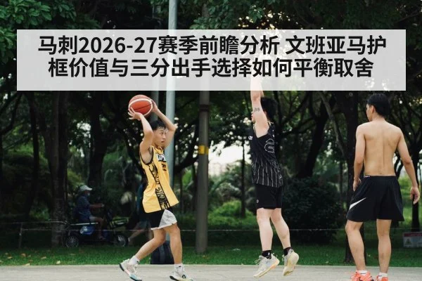 马刺2026-27赛季前瞻分析 文班亚马护框价值与三分出手选择如何平衡取舍